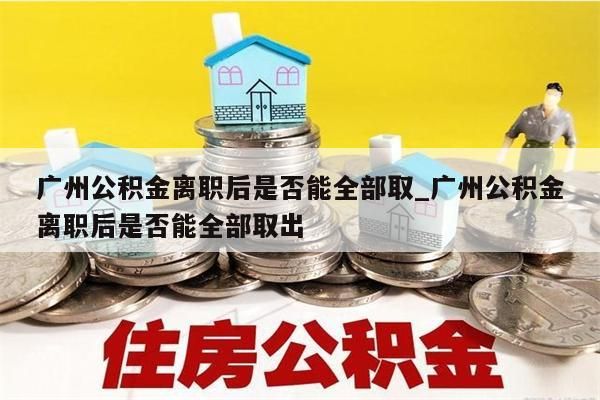 广州公积金离职后是否能全部取_广州公积金离职后是否能全部取出